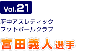 Vol.21　府中アスレティックフットボールクラブ 宮田義人選手