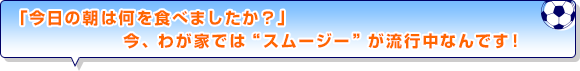 「今日の朝は何を食べましたか？」今、わが家では“スムージー”が流行中なんです！