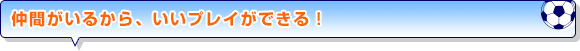 仲間がいるから、いいプレイができる！