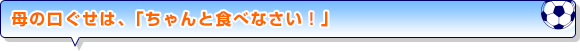 母の口ぐせは、「ちゃんと食べなさい！」