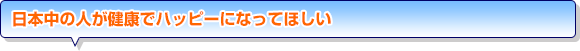 日本中の人が健康でハッピーになってほしい