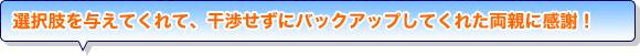 選択肢を与えてくれて、干渉せずにバックアップしてくれた両親に感謝！