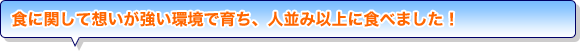 食に関して想いが強い環境で育ち、人並み以上に食べました！