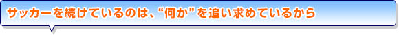 サッカーを続けているのは、“何か”を追い求めているから