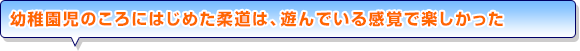 幼稚園児のころにはじめた柔道は、遊んでいる感覚で楽しかった