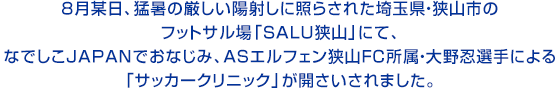 8月某日、猛暑の厳しい陽射しに照らされた埼玉県・狭山市のフットサル場「SALU狭山」にて、なでしこJAPANでおなじみ、ASエルフェン狭山FC所属・大野忍選手による「サッカークリニック」が開さいされました。